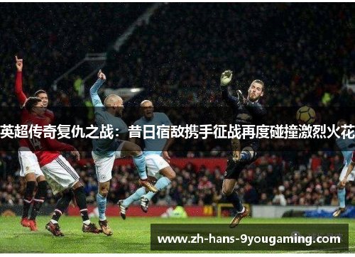 英超传奇复仇之战：昔日宿敌携手征战再度碰撞激烈火花