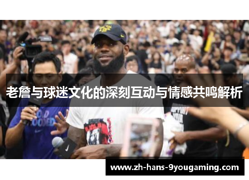 老詹与球迷文化的深刻互动与情感共鸣解析 老詹与球迷文化的深刻互动与情感共鸣解析