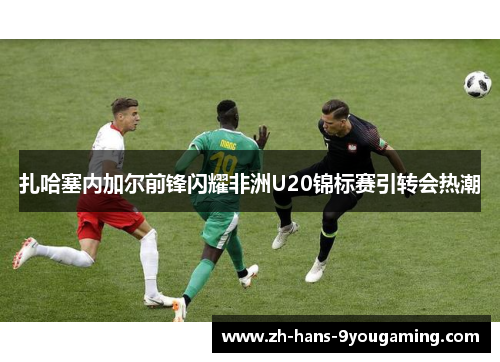 扎哈塞内加尔前锋闪耀非洲U20锦标赛引转会热潮 扎哈塞内加尔前锋闪耀非洲U20锦标赛引转会热潮