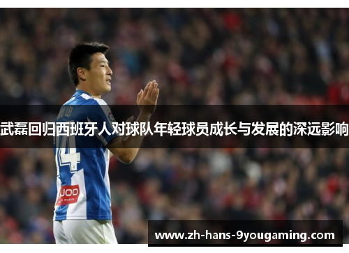 武磊回归西班牙人对球队年轻球员成长与发展的深远影响 武磊回归西班牙人对球队年轻球员成长与发展的深远影响