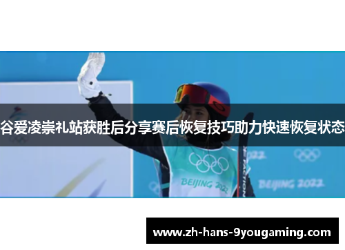 谷爱凌崇礼站获胜后分享赛后恢复技巧助力快速恢复状态
