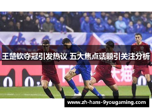 王楚钦夺冠引发热议 五大焦点话题引关注分析 王楚钦夺冠引发热议 五大焦点话题引关注分析