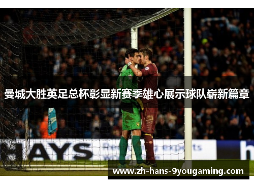 曼城大胜英足总杯彰显新赛季雄心展示球队崭新篇章