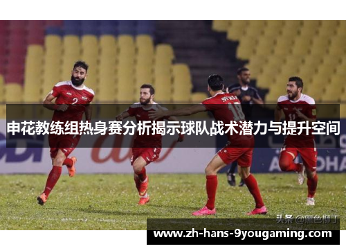 申花教练组热身赛分析揭示球队战术潜力与提升空间 申花教练组热身赛分析揭示球队战术潜力与提升空间