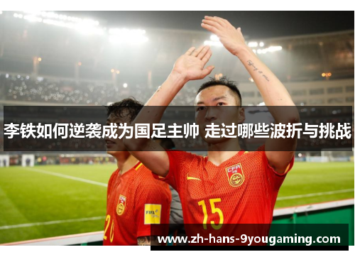 李铁如何逆袭成为国足主帅 走过哪些波折与挑战 李铁如何逆袭成为国足主帅 走过哪些波折与挑战