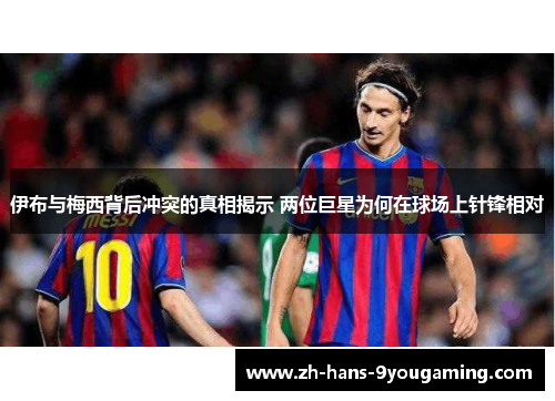 伊布与梅西背后冲突的真相揭示 两位巨星为何在球场上针锋相对