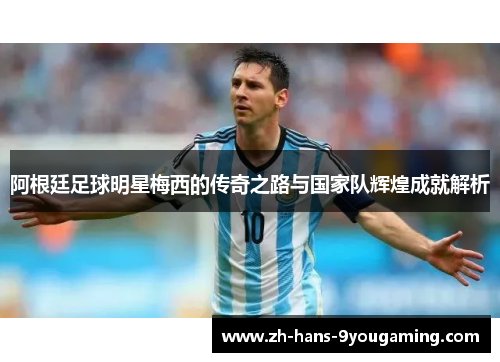 阿根廷足球明星梅西的传奇之路与国家队辉煌成就解析
