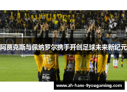 阿贾克斯与佩纳罗尔携手开创足球未来新纪元 阿贾克斯与佩纳罗尔携手开创足球未来新纪元