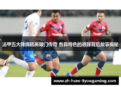 法甲五大锋线精英破门传奇 各具特色的进球背后故事揭秘